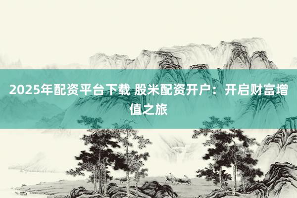 2025年配资平台下载 股米配资开户：开启财富增值之旅