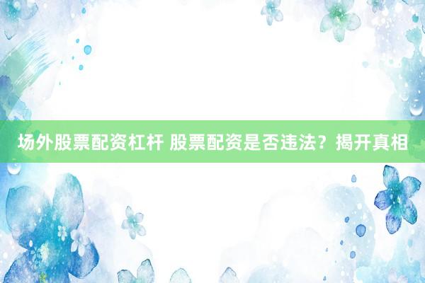 场外股票配资杠杆 股票配资是否违法？揭开真相