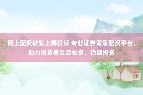 网上配资被骗上哪投诉 专业证券背景配资平台，助力投资者灵活融资，稳健投资