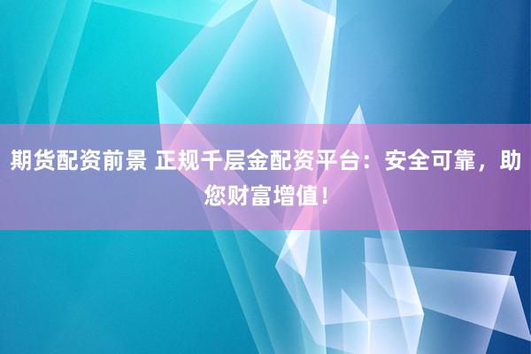 期货配资前景 正规千层金配资平台：安全可靠，助您财富增值！