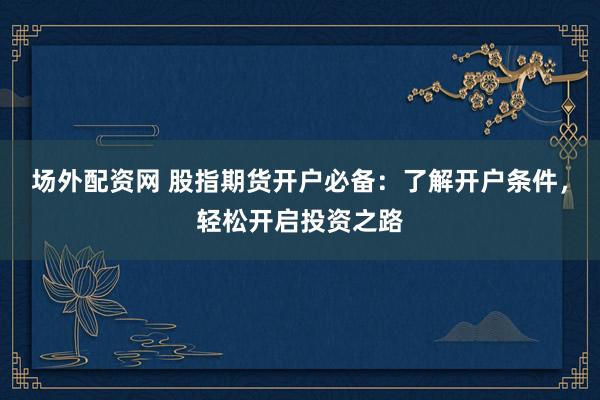 场外配资网 股指期货开户必备：了解开户条件，轻松开启投资之路