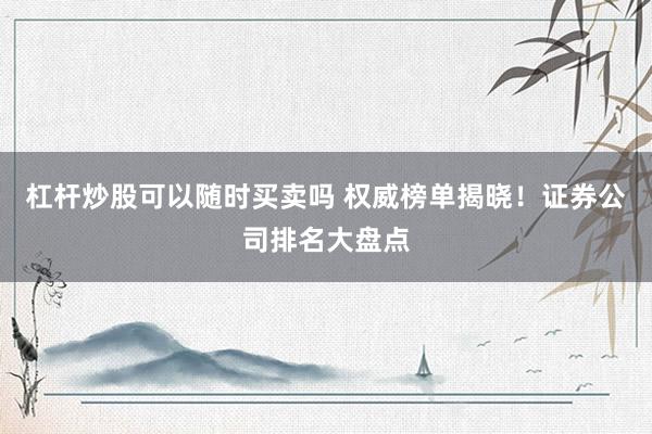 杠杆炒股可以随时买卖吗 权威榜单揭晓！证券公司排名大盘点