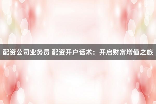 配资公司业务员 配资开户话术：开启财富增值之旅