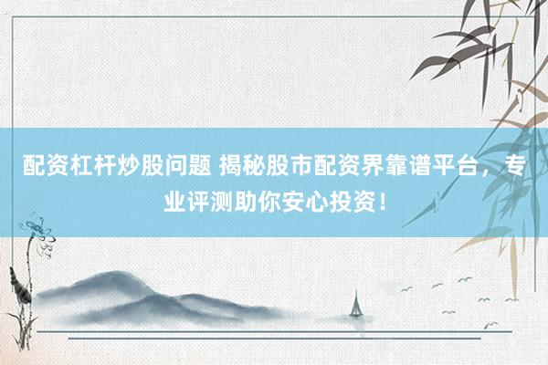 配资杠杆炒股问题 揭秘股市配资界靠谱平台，专业评测助你安心投资！