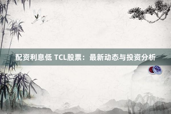 配资利息低 TCL股票：最新动态与投资分析