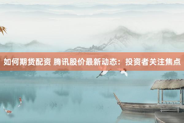 如何期货配资 腾讯股价最新动态：投资者关注焦点