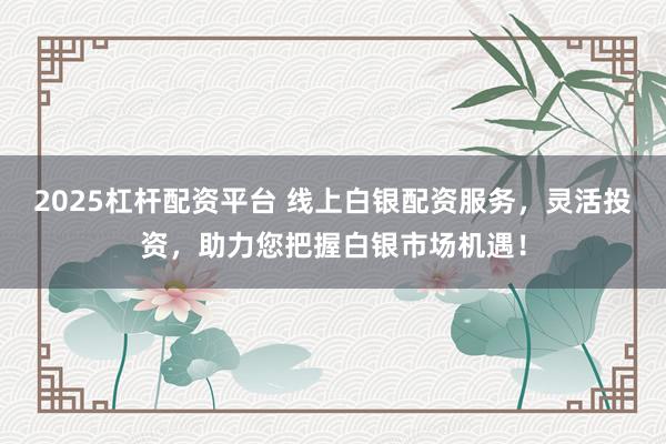 2025杠杆配资平台 线上白银配资服务，灵活投资，助力您把握白银市场机遇！
