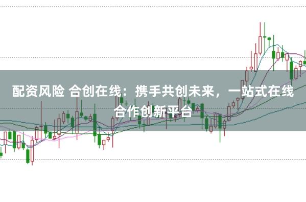 配资风险 合创在线：携手共创未来，一站式在线合作创新平台