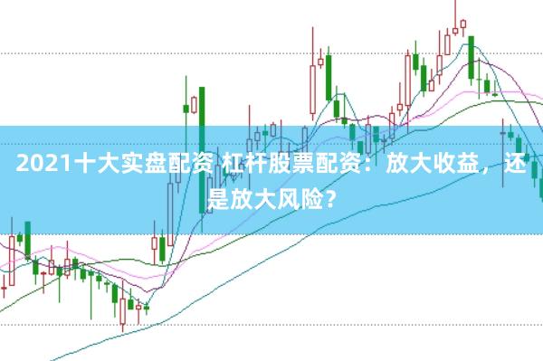2021十大实盘配资 杠杆股票配资：放大收益，还是放大风险？