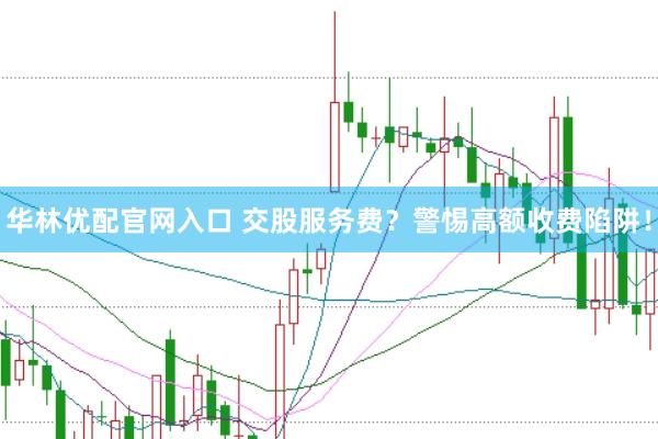 华林优配官网入口 交股服务费？警惕高额收费陷阱！