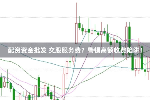 配资资金批发 交股服务费？警惕高额收费陷阱！