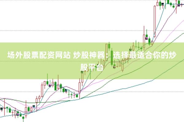 场外股票配资网站 炒股神器：选择最适合你的炒股平台