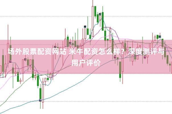场外股票配资网站 米牛配资怎么样？深度测评与用户评价