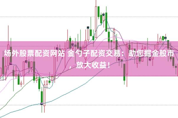 场外股票配资网站 金勺子配资交易：助您掘金股市，放大收益！