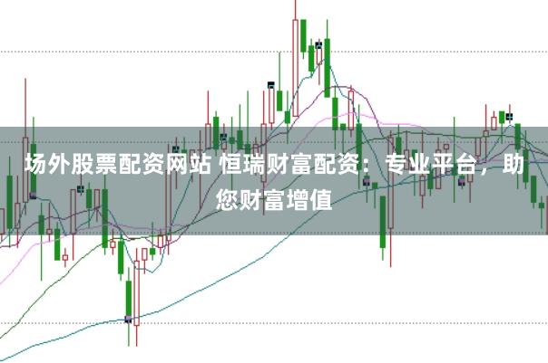 场外股票配资网站 恒瑞财富配资：专业平台，助您财富增值