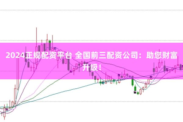 2024正规配资平台 全国前三配资公司：助您财富升级！