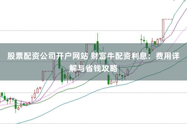 股票配资公司开户网站 财富牛配资利息：费用详解与省钱攻略