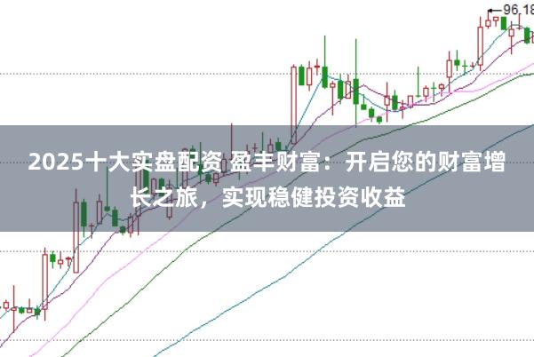 2025十大实盘配资 盈丰财富：开启您的财富增长之旅，实现稳健投资收益
