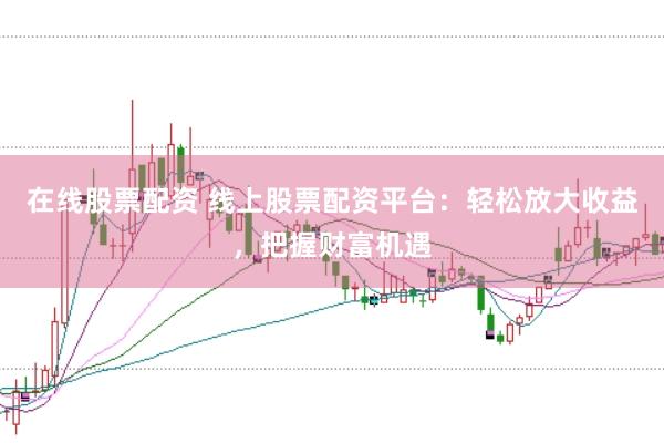 在线股票配资 线上股票配资平台：轻松放大收益，把握财富机遇