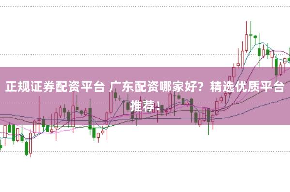 正规证券配资平台 广东配资哪家好？精选优质平台推荐！