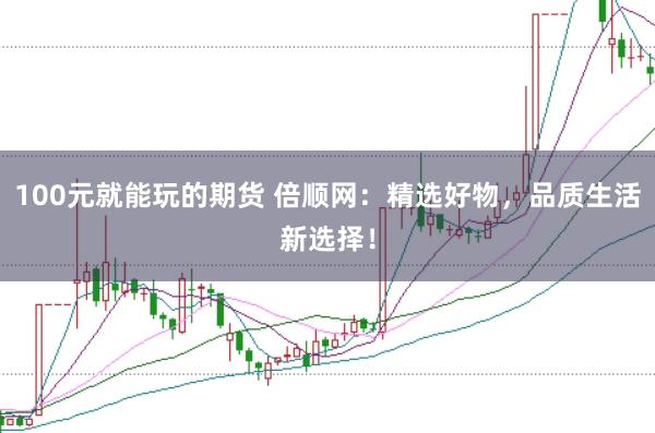 100元就能玩的期货 倍顺网：精选好物，品质生活新选择！