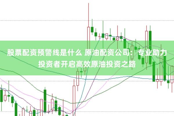 股票配资预警线是什么 原油配资公司：专业助力投资者开启高效原油投资之路
