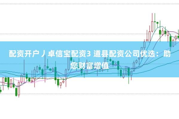 配资开户丿卓信宝配资3 道县配资公司优选：助您财富增值