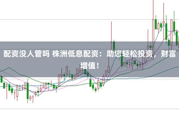 配资没人管吗 株洲低息配资：助您轻松投资，财富增值！