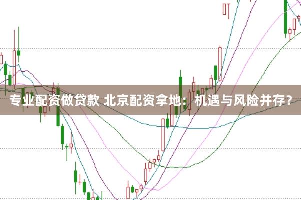 专业配资做贷款 北京配资拿地：机遇与风险并存？