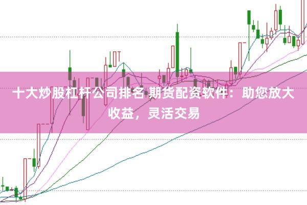 十大炒股杠杆公司排名 期货配资软件：助您放大收益，灵活交易