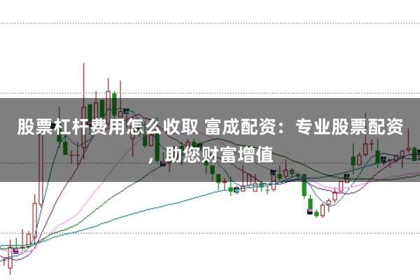 股票杠杆费用怎么收取 富成配资:专业股票配资,助您财富增值