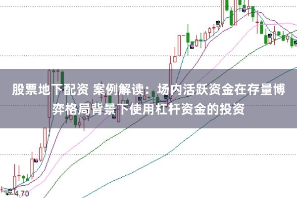 股票地下配资 案例解读：场内活跃资金在存量博弈格局背景下使用杠杆资金的投资