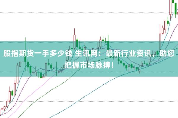 股指期货一手多少钱 生讯网：最新行业资讯，助您把握市场脉搏！