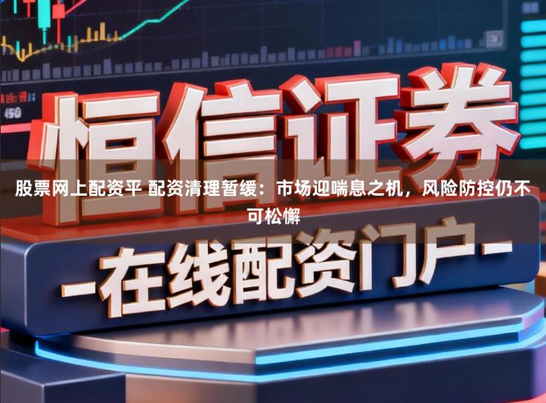 股票网上配资平 配资清理暂缓:市场迎喘息之机,风险防控仍不可松懈