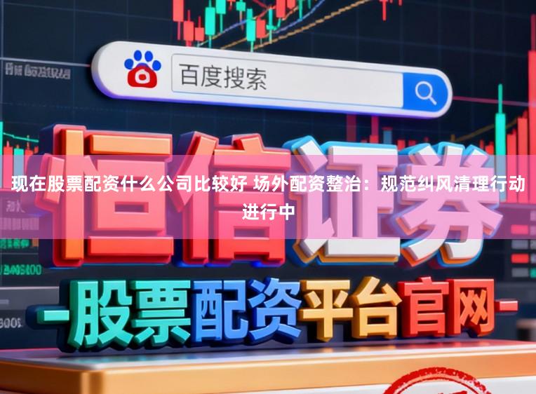 现在股票配资什么公司比较好 场外配资整治：规范纠风清理行动进行中
