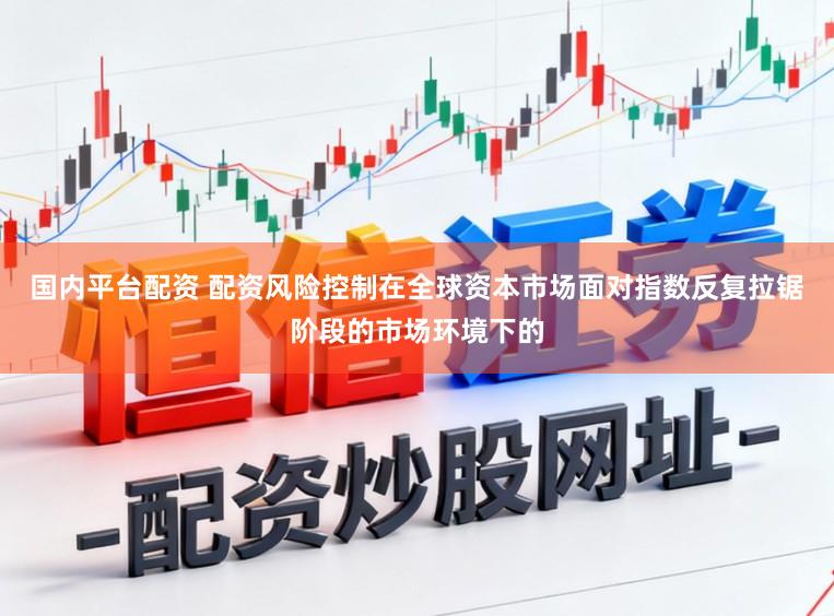 国内平台配资 配资风险控制在全球资本市场面对指数反复拉锯阶段的市场环境下的
