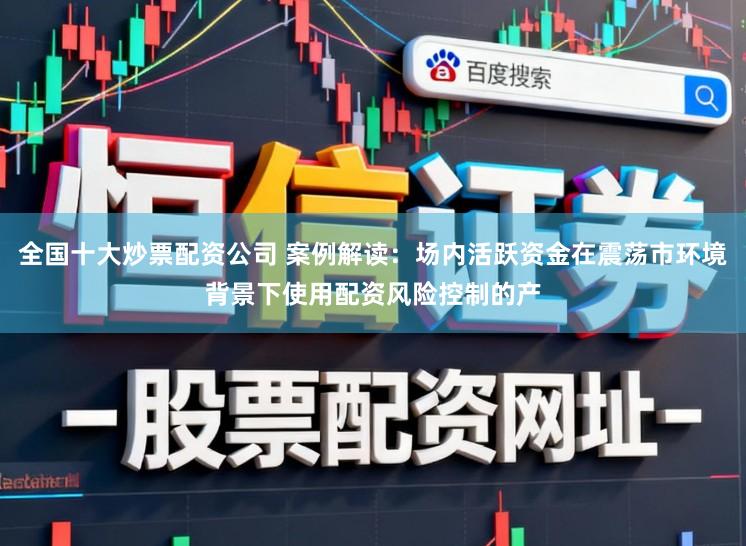 全国十大炒票配资公司 案例解读：场内活跃资金在震荡市环境背景下使用配资风险控制的产